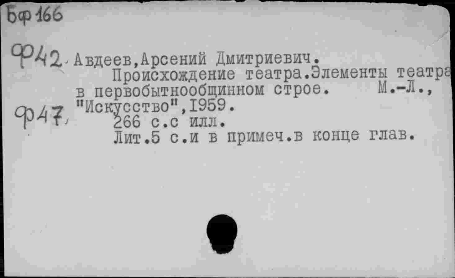 ﻿Ьср466
ф42л Авдеев,Арсений Дмитриевич.
Происхождение театра.Элементы театре в первобытнообщинном строе. М.-Л., пч/,-7 "Искусство", 1959.
(Ј/{т>	266 с.с илл.
Лит.5 с.и в примеч.в конце глав.